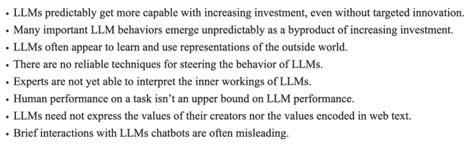 Text:
1. LLMs predictably get more capable with increasing investment, even without targeted innovation.
2. Many important LLM behaviors emerge unpredictably as a byproduct of increasing investment.
3. LLMs often appear to learn and use representations of the outside world.
4. There are no reliable techniques for steering the behavior of LLMs.
5. Experts are not yet able to interpret the inner workings of LLMs.
6. Human performance on a task isn’t an upper bound on LLM performance.
7. LLMs need not express the values of their creators nor the values encoded in web text.
8. Brief interactions with LLMs chatbots are often misleading.