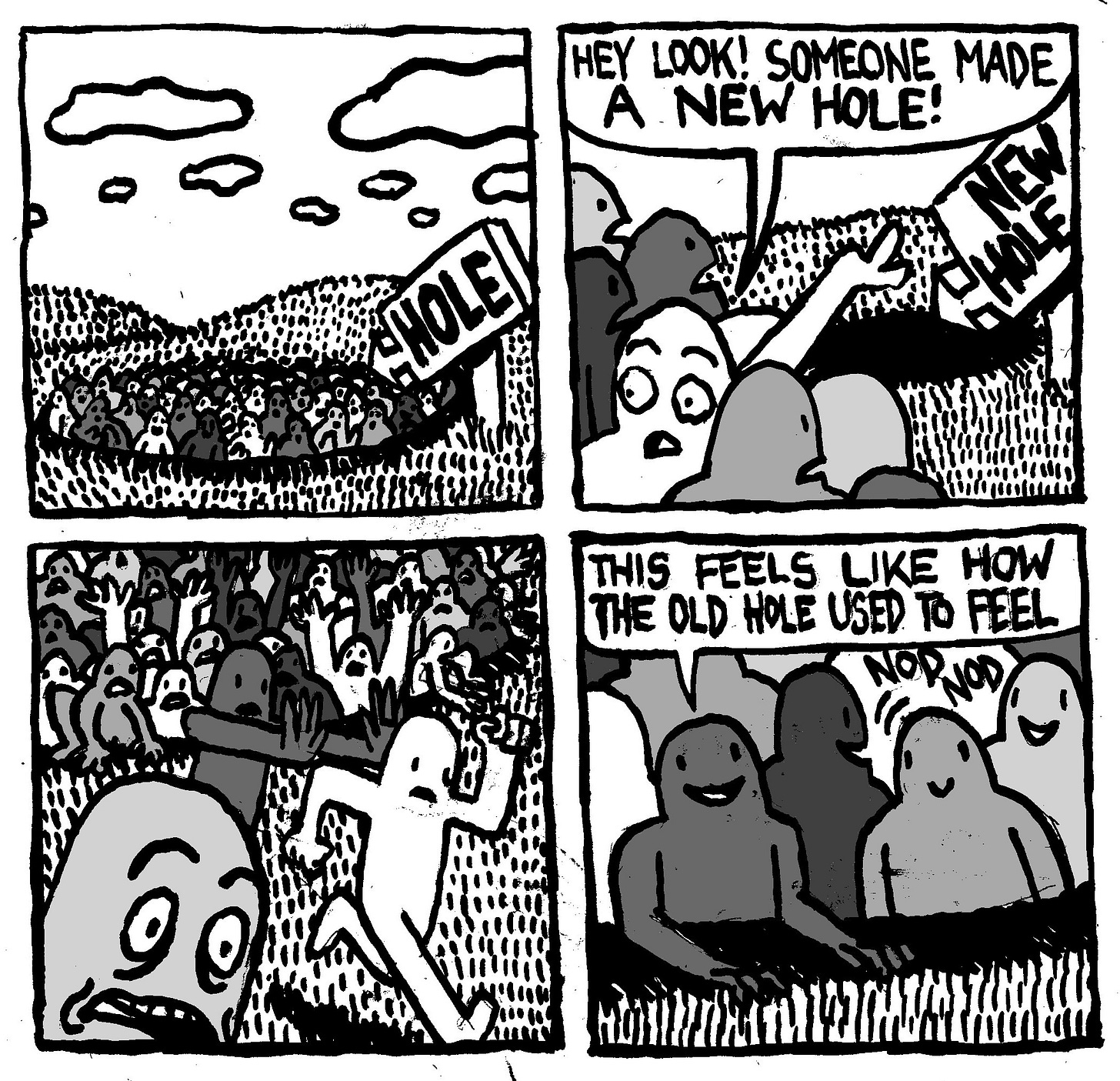 A huge group of people are in a giant hole in the middle of a rolling field. There is a large sign with an arrow pointing to the hole that says "HOLE." Suddenly the group's attention turns to a new hole, complete with a giant sign with an arrow pointing to it that says "NEW HOLE." One person points to the new hole and says "hey look! Someone made a new hole!" The mass clamours out of the old hole and makes a bee-line toward the new hole. It's chaos. One person, now situated in the new hole says "this feels like how the old hole used to feel." Another person nods in agreement. A huge group of people are in a giant hole in the middle of a rolling field. There is a large sign with an arrow pointing to the hole that says "HOLE." Suddenly the group's attention turns to a new hole, complete with a giant sign with an arrow pointing to it that says "NEW HOLE." One person points to the new hole and says "hey look! Someone made a new hole!" The mass clamours out of the old hole and makes a bee-line toward the new hole. It's chaos. One person, now situated in the new hole says "this feels like how the old hole used to feel." Another person nods in agreement.
