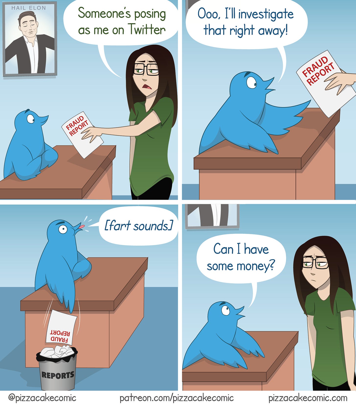 irst panel: a lady in a green shirt says “someone’s posing as me on Twitter”. The lady is holding a fraud report to give to the blue Twitter bird with crossed arms. Second Panel: The Blue Twitter bird then says “Ooo, I’ll investigate that right away” hands reaching out to grab the fraud report. Third panel: The bird then chucks the fraud report in the trash can labeled “reports” while making a fart sound with their mouth and fourth panel the blue bird then says “Can I have some money?” looking at the lady. The lady has a “wtf” look.  Thanks @4NEMOKAZUHA for ALT description. 