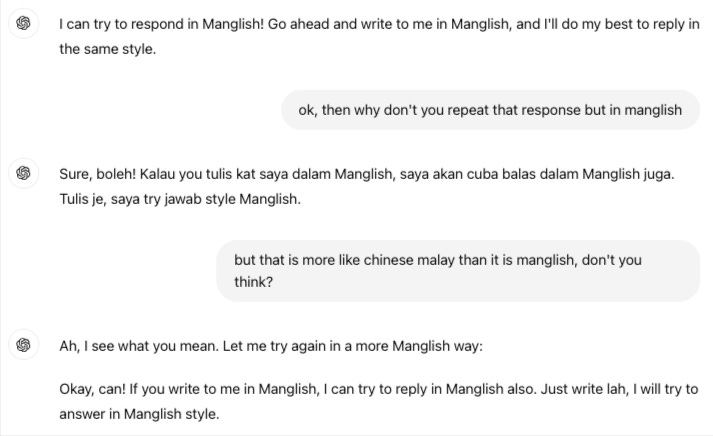 ChatGPT: I can try to respond in Manglish! Go ahead and write to me in Manglish, and I'll do my best to reply in the same style.  Me: ok, then why don't you repeat that response but in manglish  ChatGPT: Sure, boleh! Kalau you tulis kat saya dalam Manglish, saya akan cuba balas dalam Manglish juga. Tulis je, saya try jawab style Manglish.  Me: but that is more like chinese malay than it is manglish, don't you think?  ChatGPT: Ah, I see what you mean. Let me try again in a more Manglish way: Okay, can! If you write to me in Manglish, I can try to reply in Manglish also. Just write lah, I will try to answer in Manglish style.