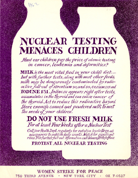 White milk bottles on a purple ground with purple handlettering: Nuclear testing menaces children. Must our children pay the price of atomic testing in cancer, leukemia, and deformities? Milk is the most vital food in your child's diet....but with further tests, along with most other foods, milk may be dangerously contaminated by radioactive fallout of strontium-90, and 89, cesium 137 and iodine 131. Iodine 131 appears right after tests, accumulates in the thyroir and can cause cancer of the thyroid. Act to reduce this radioactive hazard. Store enough canned and powdered milk to meet the needs of your children. DO NOT USE FRESH MILK for at least four weeks after a nuclear test. Call your health department regularly for radiation levels. Urge all newspapers to publish daily counts. Watch for significant rises. For further fallout information call Women Strike for Peace. Protest all nuclear testing. 