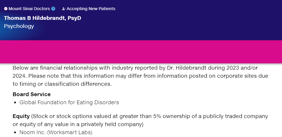 Below are financial relationships with industry reported by Dr. Hildebrandt during 2023 and/or 2024. Please note that this information may differ from information posted on corporate sites due to timing or classification differences.  Board Service Global Foundation for Eating Disorders Equity (Stock or stock options valued at greater than 5% ownership of a publicly traded company or equity of any value in a privately held company)  Noom Inc. (Worksmart Labs) Mount Sinai's faculty policies relating to faculty collaboration with industry are posted on our website. Patients may wish to ask their physician about the activities they perform for companies.