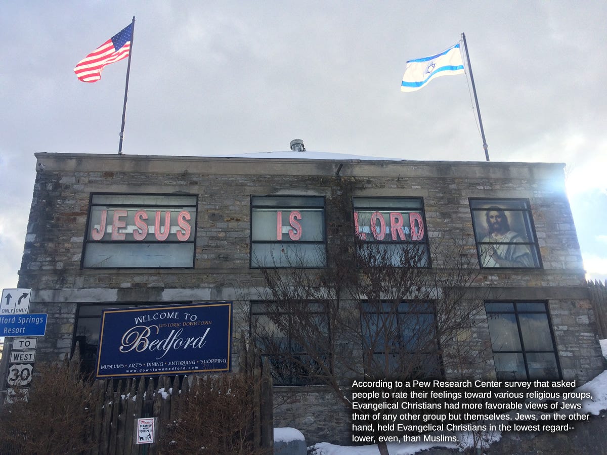 A photo I took back in the (if I'm remembering correctly) 1980s of a two-story building off I-80 in Pennsylvania. In the four second-story windows are the words (in illuminated red block lettering) JESUS IS LORD and, impressively filling the fourth window, a picture of Jesus from his halo period. On flagpoles of equal height mounted on the roof of the building are an American flag and an Israeli flag. In front of the building, city fathers, in a failed attempt to hide the local embarrassment, have erected a large sign that reads "Welcome to Bedford" with "Bedford" written in Edwardian script. At some point, I added the text: "According to a Pew Research Center survey that asked people to rate their feelings toward various religious groups, Evangelical Christians had more favorable views of Jews than any other group but themselves. Jews, on the other hand, held Evangelical Christians in the lowest regard--lower even than Muslims."