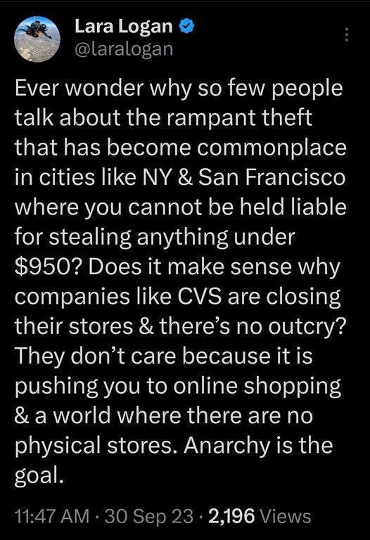 May be an image of text that says '11:53 MM 5G. 27% Post Lara Logan @larlogar Ever wonder why so few people talk about the rampant theft that has become commonplace in cities like NY & San Francisco where you cannot be held liable for stealing anything under $950? Does it make sense why compan like CVS are closing their stores & there's no outcry? They don't care because it pushing you to online shopping & a world where there are no physical stores. Anarchy is the goal. 11:47 AM 30 Sep23 Sep 2,196 Views 36 Reposts 96 Û'