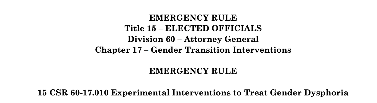 EMERGENCY RULE Title 15 – ELECTED OFFICIALS Division 60 – Attorney General Chapter 17 – Gender Transition Interventions EMERGENCY RULE 15 CSR 60-17.010 Experimental Interventions to Treat Gender Dysphoria