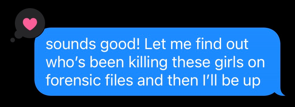 Screenshot of text message that says: "sounds good! Let me find out who's been killing these girls on forensic files and then I'll be up"