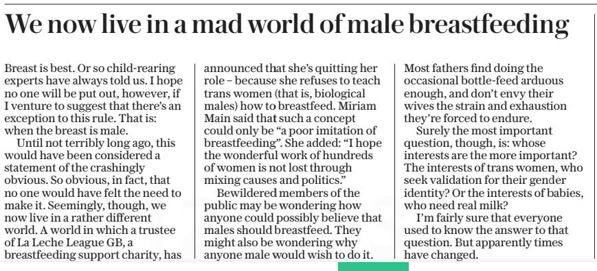 We now live in a mad world of male breastfeeding The Daily Telegraph14 Nov 2024 Breast is best. Or so child-rearing experts have always told us. I hope no one will be put out, however, if I venture to suggest that there’s an exception to this rule. That is: when the breast is male.  Until not terribly long ago, this would have been considered a statement of the crashingly obvious. So obvious, in fact, that no one would have felt the need to make it. Seemingly, though, we now live in a rather different world. A world in which a trustee of La Leche League GB, a breastfeeding support charity, has announced that she’s quitting her role – because she refuses to teach trans women (that is, biological males) how to breastfeed. Miriam Main said that such a concept could only be “a poor imitation of breastfeeding”. She added: “I hope the wonderful work of hundreds of women is not lost through mixing causes and politics.”  Bewildered members of the public may be wondering how anyone could possibly believe that males should breastfeed. They might also be wondering why anyone male would wish to do it.  Most fathers find doing the occasional bottle-feed arduous enough, and don’t envy their wives the strain and exhaustion they’re forced to endure.  Surely the most important question, though, is: whose interests are the more important? The interests of trans women, who seek validation for their gender identity? Or the interests of babies, who need real milk?  I’m fairly sure that everyone used to know the answer to that question. But apparently times have changed.  Article Name:We now live in a mad world of male breastfeeding Publication:The Daily Telegraph Start Page:7 End Page:7