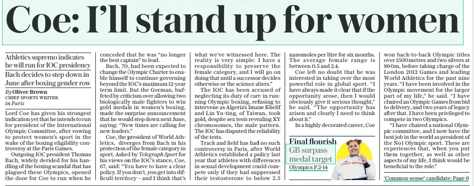 Coe: I’ll stand up for women Athletics supremo indicates he will run for IOC presidency Bach decides to step down in June after boxing gender row The Daily Telegraph12 Aug 2024By Oliver Brown CHIEF SPORTS WRITER in Paris Firestorm: Imane Khelif (left), of Algeria, won a gold medal despite failing a sex test; IOC president Thomas Bach (below right) walks with Lord Coe at the Stade de France last night Lord Coe has given his strongest indication yet that he intends to run for president of the International Olympic Committee, after vowing to protect women’s sport in the wake of the boxing eligibility controversy at the Paris Games. Outgoing IOC president Thomas Bach, widely derided for his handling of the boxing scandal that has plagued these Olympics, opened the door for Coe to run when he conceded that he was “no longer the best captain” to lead. Bach, 70, had been expected to change the Olympic Charter to enable himself to continue governing beyond the IOC’S maximum 12-year term limit. But the German, buffeted by criticism over allowing two biologically male fighters to win gold medals in women’s boxing, made the surprise announcement that he would step down next June, saying: “New times are calling for new leaders.” Coe, the president of World Athletics, diverges from Bach in his protection of the female category in sport. Asked by Telegraph Sport for his views on the IOC’S stance, Coe, 67, said: “You have to have a clear policy. If you don’t, you get into difficult territory – and I think that’s what we’ve witnessed here. The reality is very simple: I have a responsibility to preserve the female category, and I will go on doing that until a successor decides otherwise or the science alters.” The IOC has been accused of neglecting its duty of care in running Olympic boxing, refusing to intervene as Algeria’s Imane Khelif and Lin Yu-ting, of Taiwan, took gold, despite sex tests revealing XY chromosomes, the male pattern. The IOC has disputed the reliability of the tests. Track and field has had no such controversy in Paris, after World Athletics established a policy last year that athletes with differences in sexual development could compete only if they had suppressed their testosterone to below 2.5 nanomoles per litre for six months. The average female range is between 0.5 and 2.4. Coe left no doubt that he was interested in taking over the most powerful role in global sport. “I have always made it clear that if the opportunity arose, then I would obviously give it serious thought,” he said. “The opportunity has arisen and clearly I need to think about it.” In a highly decorated career, Coe won back-to-back Olympic titles over 1500 metres and two silvers at 800m, before taking charge of the London 2012 Games and leading World Athletics for the past nine years. “I have been involved in the Olympic movement for the larger part of my life,” he said. “I have chaired an Olympic Games from bid to delivery, and two years of legacy after that. I have been privileged to compete in two Olympics. “I have chaired a national Olympic committee, and I now have the best job in the world as president of the No1 Olympic sport. These are experiences that, when you put them together, as well as other aspects of my life, I think would be beneficial to the role.” The time is right for Thomas Bach to disappear into the sunset. After 11 years as president of the International Olympic Committee, it already feels as if this consummate Lausanne bureaucrat, who loves nothing better than to posture as a head of state, has outstayed his welcome. Simply, the global governing body he leads has revealed itself at these Paris Games as unfit for purpose. For every one of the scandalous storylines that has landed at its door, its response has followed the same pattern: dodge, deny, deflect. Why did it allow Steven van de Velde, a convicted child rapist, to compete in beach volleyball for the Netherlands? “Ask the Dutch National Olympic Committee.” Why did it let a second child sex offender, Australia’s Brett Sutton, coach the women’s triathlon silver medallist for China? “Ask the Chinese NOC.” And why did it permit two biological males to win Olympic gold medals in women’s boxing? “These athletes are women,” Bach stonewalled, again and again – even when, almost in the same breath, he took the absurd position that womanhood could not be definitively proved by science. It is the last of these firestorms that has truly burnt the house down. If the world’s most potent sporting organisation cannot guarantee even basic safety for women when they are competing, never mind fairness, then what is it for? The IOC had one job, having assumed control of Olympic boxing for political reasons: to observe the immutable truths of biology and ensure that women would not be thrown needlessly into harm’s way against opponents whose sex tests had shown XY chromosomes. And it has failed, abysmally. The image of Poland’s Julia Szeremeta, her face smeared with blood after defeat in the gold-medal bout by Lin Yu-ting, of Taiwan, will live long in the memory. So, too, will the tears of Italy’s Angela Carini, who said, on losing to Imane Khelif, of Algeria, that the punches she absorbed were so hard she feared for her life. And so will the resonant gesture by two of the other boxers vanquished by Lin: a double tap with their fingers in the shape of an X reminding the IOC that if fair sport is to mean anything, women’s sport needs to be Xx-only. The IOC has said the results of the tests Khelif and Lin previously took are unreliable. Even so it seems Bach, sadly, is too in thrall At the very least, he conveys the impression that he cares about women having a level playing field to gender ideology. But Lord Coe, already on early manoeuvres to succeed the German as president, is different. The leader of World Athletics knew he could not risk a repeat of Rio 2016, where three runners with differences in sexual development knocked biological females off the podium in the women’s 800metres. As such he decided last year to establish a policy where DSD athletes could enter women’s events only if they had substantially reduced their testosterone. The policy is not perfect, given the myriad studies illustrating that testosterone suppression can never truly eliminate male advantage. But it is leagues better than anything the IOC has created through its genuflection to lobbyists who believe that all you need to be a woman is to show an “F” on your passport. Coe, at the very least, conveys the impression that he cares about women having a level playing field. “I have daughters, how do you think I feel about this?” he said during these Olympics, describing the bonfire engulfing boxing. If you did not delineate the clearest boundaries between male and female competition, “no woman”, he argued, “would ever win a sporting event again”. He gave a similarly robust reply when I asked him here if he regarded the boxing maelstrom as a failure of IOC leadership. “You have to have a clear policy,” Coe said. “If you don’t, you get into difficult territory. And I think that’s what we’ve witnessed here. This isn’t just a ‘nice to have’. You have to put a flagpole in the ground. You’re never going to satisfy everybody. I always try, where possible, to couch my own language as if it were a member of my family being discussed. “But I am elected to deliver a mandate, and part of that is to be unambiguous about women’s sport. I have a responsibility to preserve the female category, and I will go on doing that until a successor decides otherwise or the science alters.” Where Coe can be distinguished from Bach is in the fact that he is not afraid of a temporary loss of popularity to pursue a just cause. He understood that if the central tenets of biology could not be upheld in athletics, often called the “mother of all sports” for the sheer simplicity of seeing who can run fastest and jump highest, then he was abrogating his duty of care. This idea appears not even to have occurred to Bach, so preoccupied with trying to shore up his power base that he appears to have acquiesced to patently flawed schools of thought. Like Avery Brundage, who clung on to the presidency for 20 years, and Juan Antonio Samaranch, who did so for 21, he has gone on for far too long. Coe will doubtless face a crowded field of rivals if he decides to run. But after the IOC’S pitiful negligence on a fundamental issue, he is the only candidate who can restore crucial common sense. Article Name:Coe: I’ll stand up for women Publication:The Daily Telegraph Author:By Oliver Brown CHIEF SPORTS WRITER in Paris Start Page:1 End Page:1