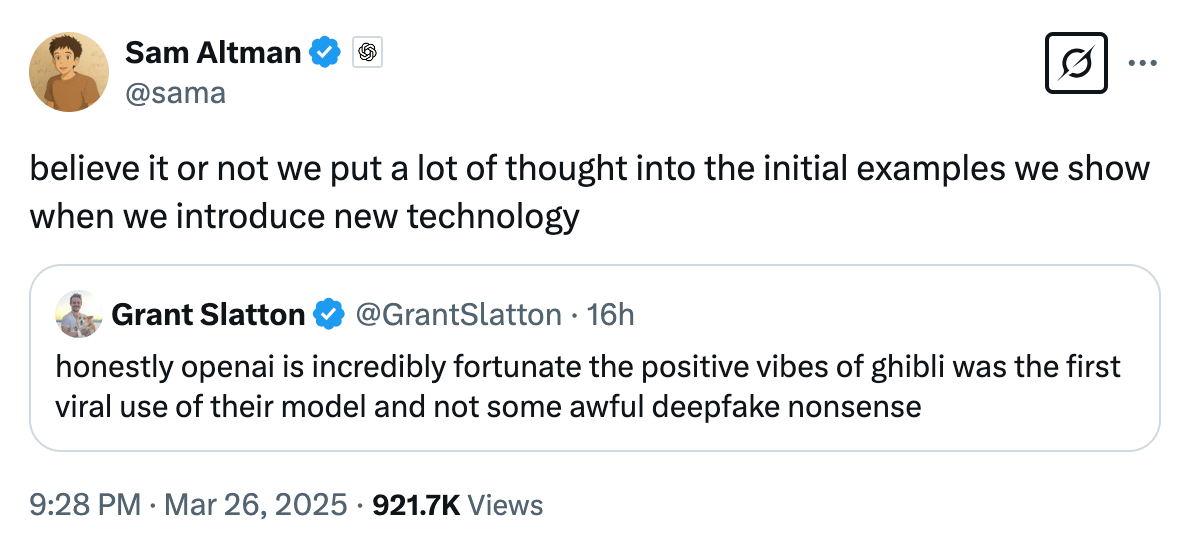 A tweet from Sam Altman (@sama) dated March 26, 2025, reads: “believe it or not we put a lot of thought into the initial examples we show when we introduce new technology.” This tweet is in response to a tweet from Grant Slatton (@GrantSlatton) that says: “honestly openai is incredibly fortunate the positive vibes of ghibli was the first viral use of their model and not some awful deepfake nonsense.” The tweet has 921.7K views.
