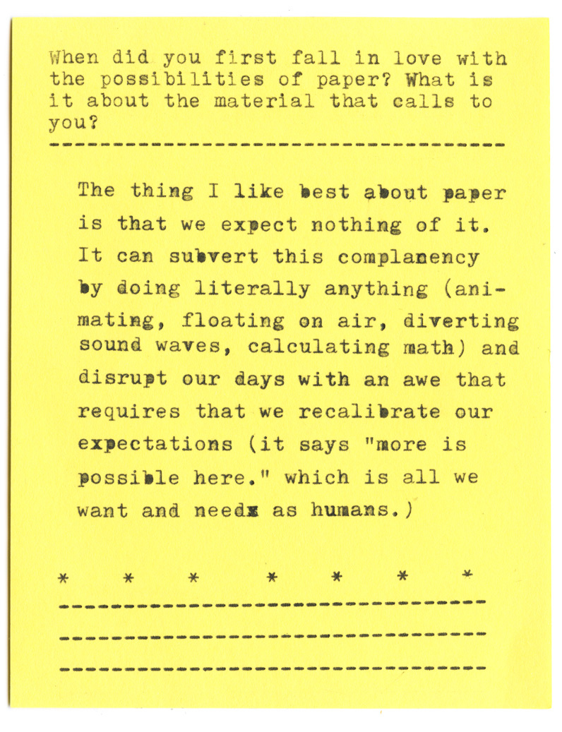 When did you first fall in love with the possibilities of paper? What is it about the material that calls to you?   The thing I like best about paper is that we expect nothing of it. It can subvert this complacency by doing literally anything (animating, floating on air, diverting sound waves, calculating math) and disrupt our days with an awe that requires that we recalibrate our expectations (it says "more is possible here." which is all we want and needs as humans.)