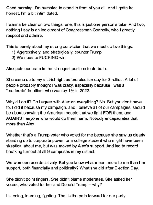 Good morning. I'm humbled to stand in front of you all. And I gotta be honest, I'm a bit intimidated.
I wanna be clear on two things: one, this is just one person's take. And two, nothing I say is an indictment of Congressman Connolly, who I greatly respect and admire.
This is purely about my strong conviction that we must do two things:
1) Aggressively, and strategically, counter Trump
2) We need to FUCKING win
Alex puts our team in the strongest position to do both.
She came up to my district right before election day for 3 rallies. A lot of people probably thought I was crazy, especially because I was a
"moderate" frontliner who won by 1% in 2022.
Why'd I do it? Do I agree with Alex on everything? No. But you don't have to. I did it because my campaign, and I believe all of our campaigns, should be about showing the American people that we fight FOR them, and AGAINST anyone who would do them harm. Nobody encapsulates that more than Alex.