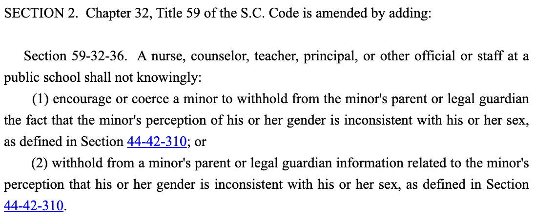 SECTION 2.  Chapter 32, Title 59 of the S.C. Code is amended by adding:         Section 59-32-36.  A nurse, counselor, teacher, principal, or other official or staff at a public school shall not knowingly:         (1) encourage or coerce a minor to withhold from the minor's parent or legal guardian the fact that the minor's perception of his or her gender is inconsistent with his or her sex, as defined in Section 44-42-310; or         (2) withhold from a minor's parent or legal guardian information related to the minor's perception that his or her gender is inconsistent with his or her sex, as defined in Section 44-42-310.