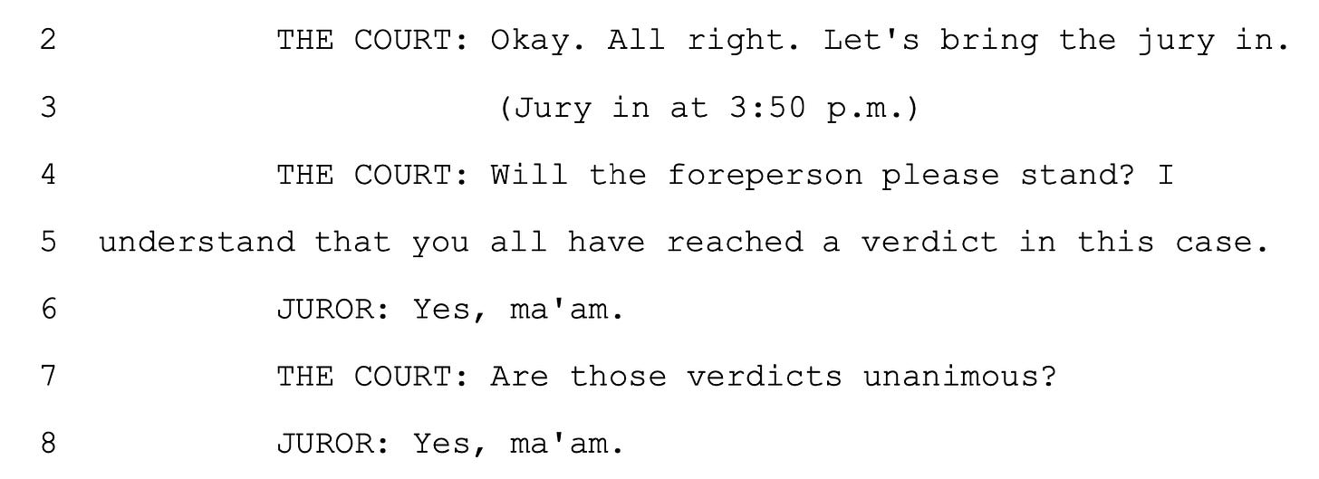 THE COURT: Okay. All right. Let's bring the jury in. (Jury in at 3:50 p.m.) THE COURT: Will the foreperson please stand? I understand that you all have reached a verdict in this case. JUROR: Yes, ma'am. THE COURT: Are those verdicts unanimous? JUROR: Yes, ma'am.