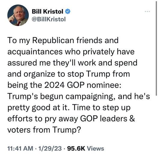 May be a Twitter screenshot of 1 person and text that says 'Bill Kristol @BillKristol Το my Republican friends and acquaintances who privately have assured me they'l work and spend and organize to stop Trump from being the 2024 GOP nominee: Trump's begun campaigning, and he's pretty good at it. Time to step up efforts to pry away GOP leaders & voters from Trump? 11:41 AM 1/29/23 95.6K Views'