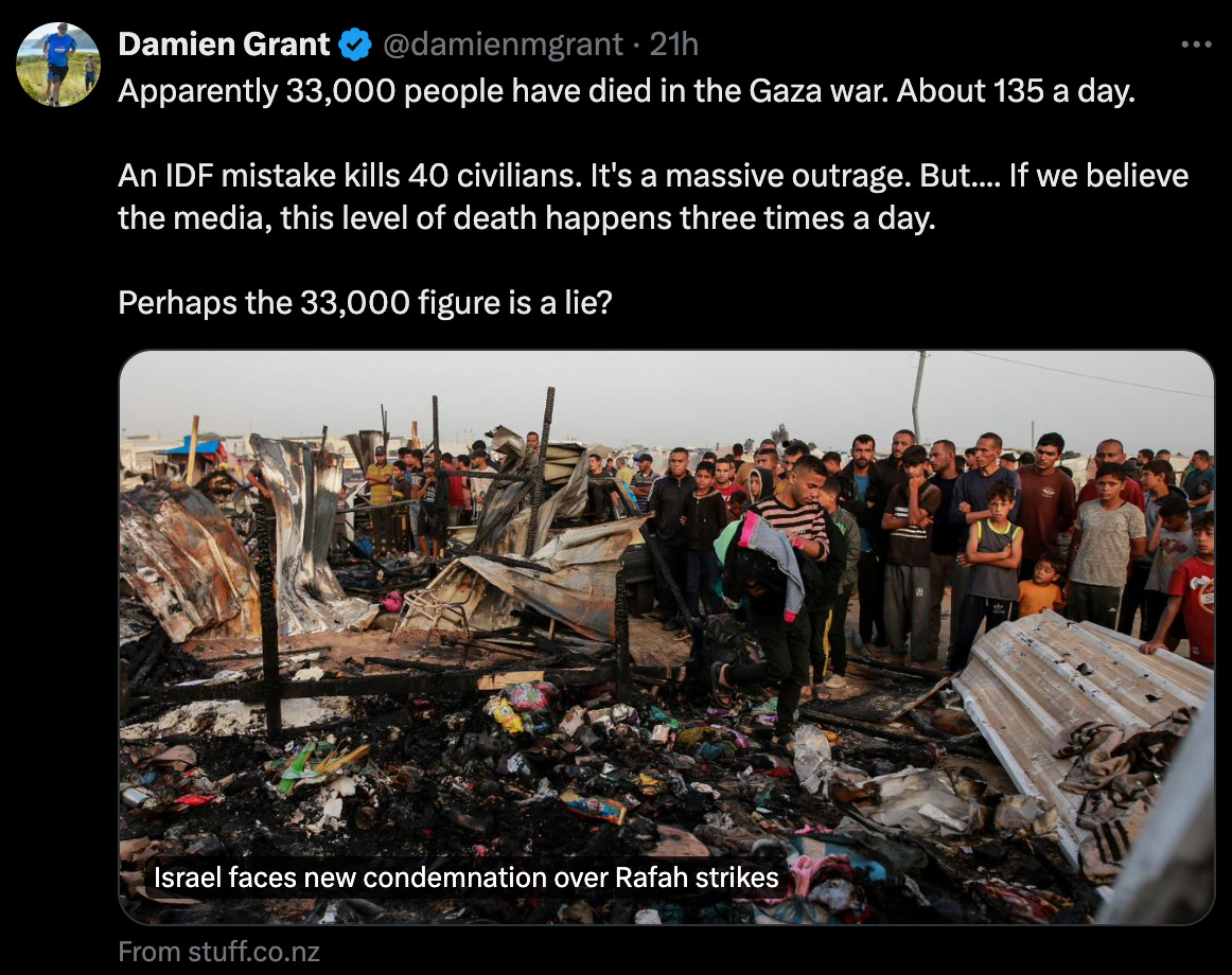 Danien Grant: "Apparently 33,000 people have died in the Gaza war. About 135 a day.   An IDF mistake kills 40 civilians. It's a massive outrage. But.... If we believe the media, this level of death happens three times a day.  Perhaps the 33,000 figure is a lie?"