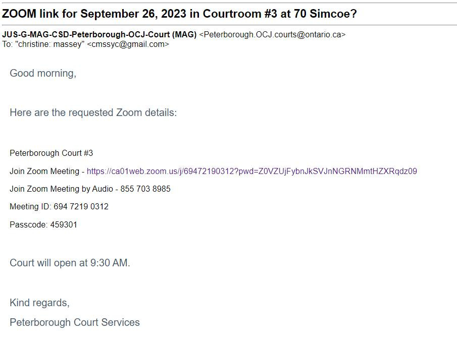 May be an image of text that says 'ZOOM link for September 26, 2023 in Courtroom To:chisine_masseysesc@gmail.com (MAG) <Peterborough h.OCJ.courts@ontario.ca "christine: massey" <cmssyc@gmail.com> at 70 Simcoe? Good morning, Here are the requested Zoom details: Peterborough Court #3 Join Zoom Meeting web zoom ( Join Zoom Meeting by Audio 855 703 8985 Meeting ID: 694 7219 0312 Passcode: 459301 Court will open at 9:30 AM. Kind regards, Peterborough Court Services'