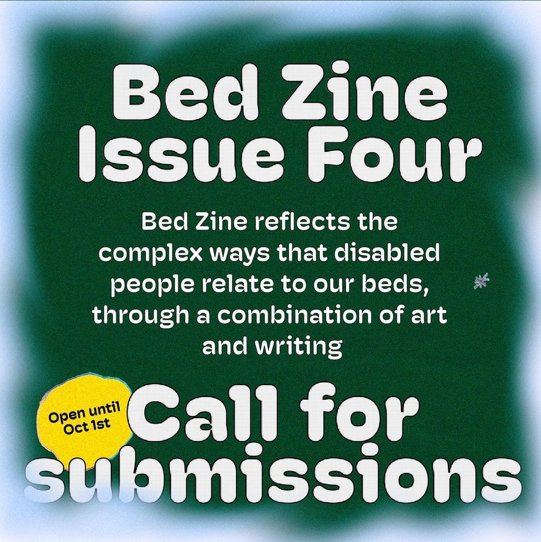 White text on a ground background with a white border. The text reads: Bed Zine Issue Four. Bed zine reflects the complex ways that disabled people relate to our beds, through a combination of art and writing. Call for submissions. Open until October 1st.