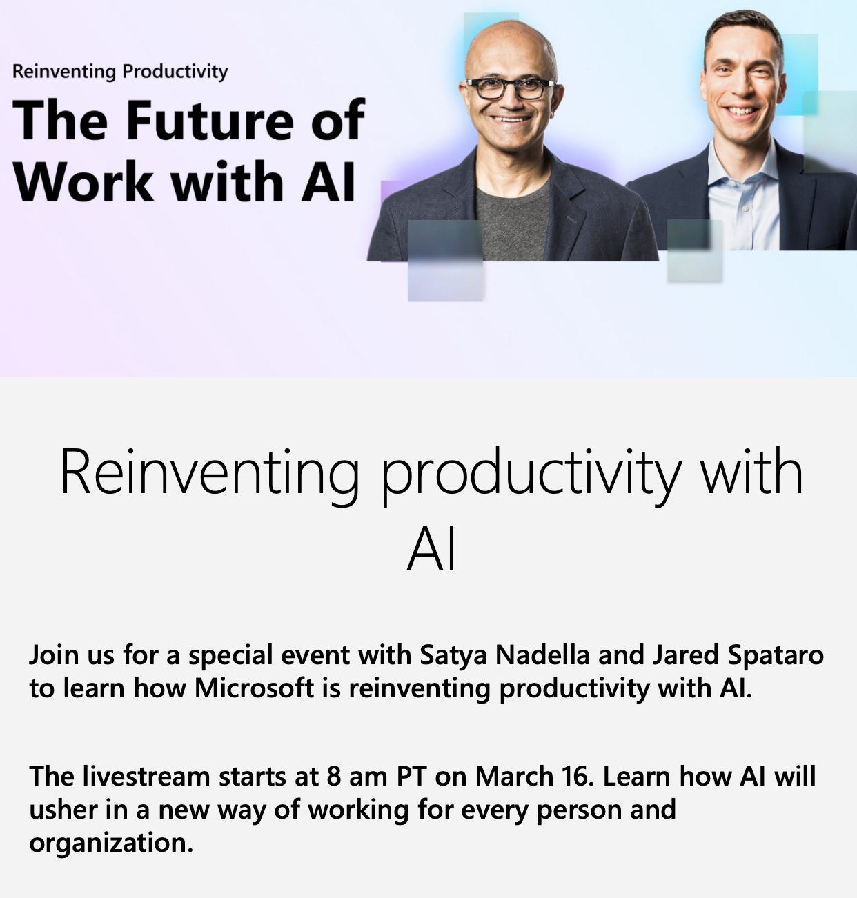 Reinventing productivity with AI Join us for a special event with Satya Nadella and Jared Spataro to learn how Microsoft is reinventing productivity with AI. The livestream starts at 8 am PT on March 16. Learn how AI will usher in a new way of working for every person and organization. 