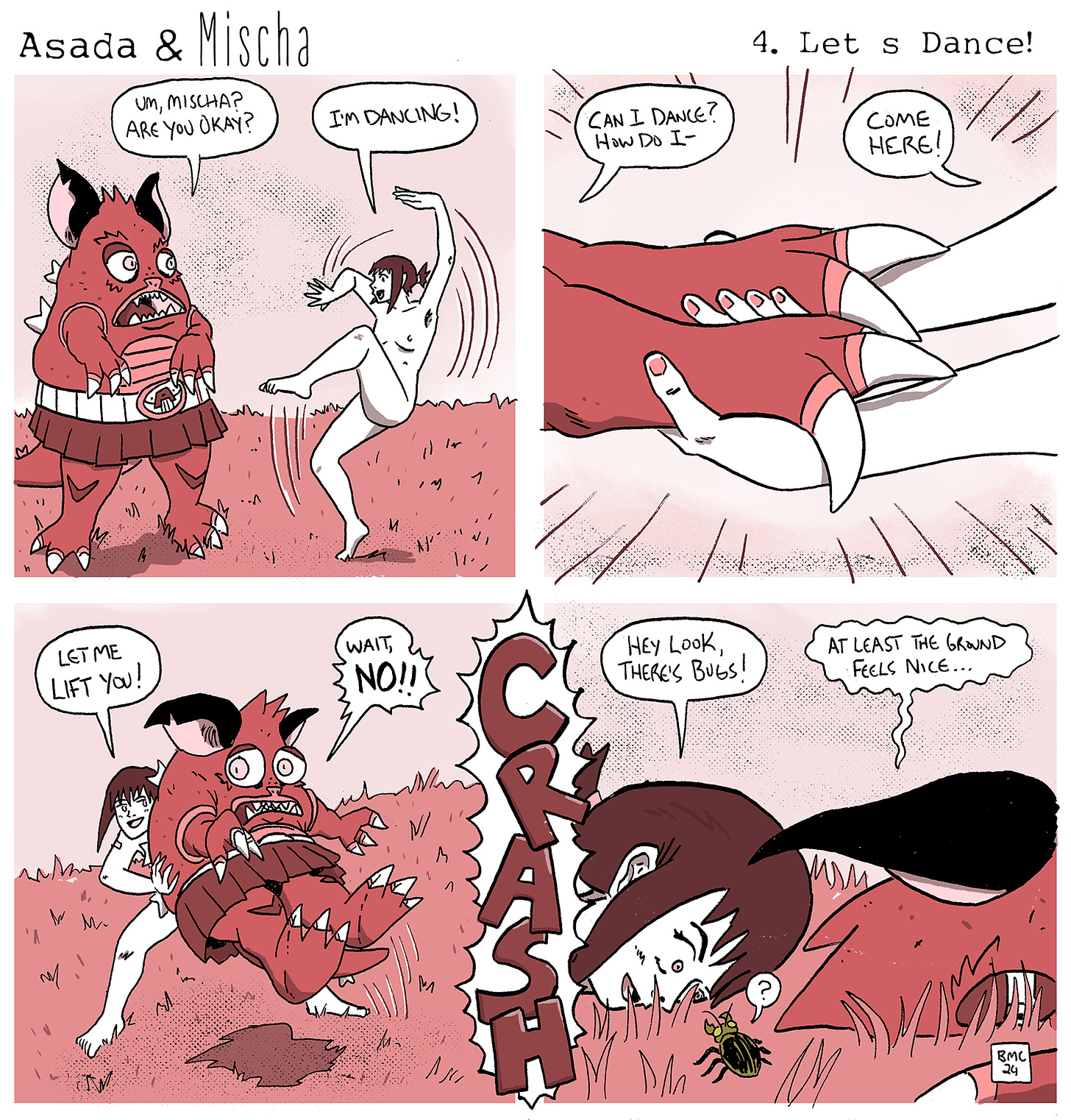 The comic is titled "Asada & Mischa: Let’s Dance!" and features two characters, Asada and Mischa. Asada never takes off his monster suit, which looks like a red, horned creature with a skirt. Mischa is always nude. They are best friends and symbolize different aspects of our own bodily feelings. Panel 1: Mischa, nude, is dancing energetically with a joyful expression. Asada, in his monster suit, looks concerned and asks, "Um, Mischa? Are you okay?" Mischa responds enthusiastically, "I'm dancing!" Panel 2: A close-up of Mischa’s hand reaching out to Asada’s clawed hand. Asada, still in the monster suit, hesitantly asks, "Can I dance? How do I—" Mischa, cheerfully encouraging, says, "Come here!" Panel 3: Mischa, standing behind Asada, tries to lift him up by his waist, saying, "Let me lift you!" Asada, with a worried expression, exclaims, "Wait, no!!" Panel 4: Both characters crash to the ground with a loud "CRASH" sound effect. Mischa, lying on the ground, notices some bugs and says, "Hey look, there're bugs!" Asada, still in the monster suit and now lying on the ground as well, comments, "At least the ground feels nice..."