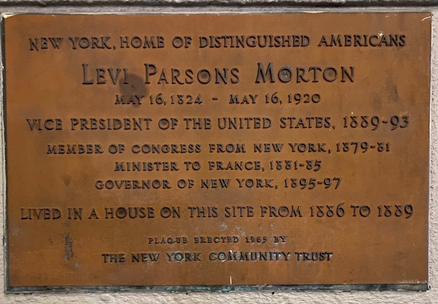 A copper colored plaque that reads: New York, Home of Distinguished Americans. Levi Parsons Morton (May 16, 1824 - May 16, 1920). Vice President of the United States, 1889 - 93. Member of Congress from New York, 1879 - 81. Minister of France, 1881 - 85. Governor of New York, 1895 - 97. Lived in a house on this site from 1886 - 1889. Plaque erected 1965 by The New York Community Trust.