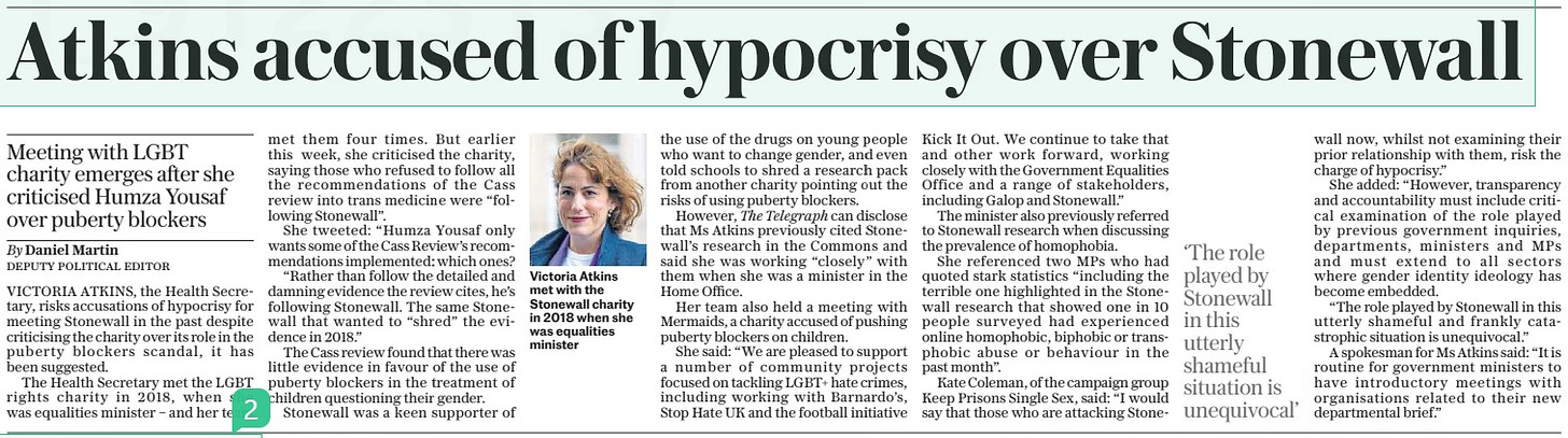 Atkins accused of hypocrisy over Stonewall Meeting with LGBT charity emerges after she criticised Humza Yousaf over puberty blockers The Daily Telegraph18 Apr 2024By Daniel Martin DEPUTY POLITICAL EDITOR  Victoria Atkins met with the Stonewall charity in 2018 when she was equalities minister ‘The role played by Stonewall in this utterly shameful situation is unequivocal’  VICTORIA ATKINS, the Health Secretary, risks accusations of hypocrisy for meeting Stonewall in the past despite criticising the charity over its role in the puberty blockers scandal, it has been suggested.  The Health Secretary met the LGBT rights charity in 2018, when she was equalities minister – and her team met them four times. But earlier this week, she criticised the charity, saying those who refused to follow all the recommendations of the Cass review into trans medicine were “following Stonewall”.  She tweeted: “Humza Yousaf only wants some of the Cass Review’s recommendations implemented: which ones?  “Rather than follow the detailed and damning evidence the review cites, he’s following Stonewall. The same Stonewall that wanted to “shred” the evidence in 2018.”  The Cass review found that there was little evidence in favour of the use of puberty blockers in the treatment of children questioning their gender.  Stonewall was a keen supporter of the use of the drugs on young people who want to change gender, and even told schools to shred a research pack from another charity pointing out the risks of using puberty blockers.  However, The Telegraph can disclose that Ms Atkins previously cited Stonewall’s research in the Commons and said she was working “closely” with them when she was a minister in the Home Office.  Her team also held a meeting with Mermaids, a charity accused of pushing puberty blockers on children.  She said: “We are pleased to support a number of community projects focused on tackling LGBT+ hate crimes, including working with Barnardo’s, Stop Hate UK and the football initiative Kick It Out. We continue to take that and other work forward, working closely with the Government Equalities Office and a range of stakeholders, including Galop and Stonewall.”  The minister also previously referred to Stonewall research when discussing the prevalence of homophobia.  She referenced two MPS who had quoted stark statistics “including the terrible one highlighted in the Stonewall research that showed one in 10 people surveyed had experienced online homophobic, biphobic or transphobic abuse or behaviour in the past month”.  Kate Coleman, of the campaign group Keep Prisons Single Sex, said: “I would say that those who are attacking Stonewall now, whilst not examining their prior relationship with them, risk the charge of hypocrisy.”  She added: “However, transparency and accountability must include critical examination of the role played by previous government inquiries, departments, ministers and MPS and must extend to all sectors where gender identity ideology has become embedded.  “The role played by Stonewall in this utterly shameful and frankly catastrophic situation is unequivocal.”  A spokesman for Ms Atkins said: “It is routine for government ministers to have introductory meetings with organisations related to their new departmental brief.”  Article Name:Atkins accused of hypocrisy over Stonewall Publication:The Daily Telegraph Author:By Daniel Martin DEPUTY POLITICAL EDITOR Start Page:4 End Page:4