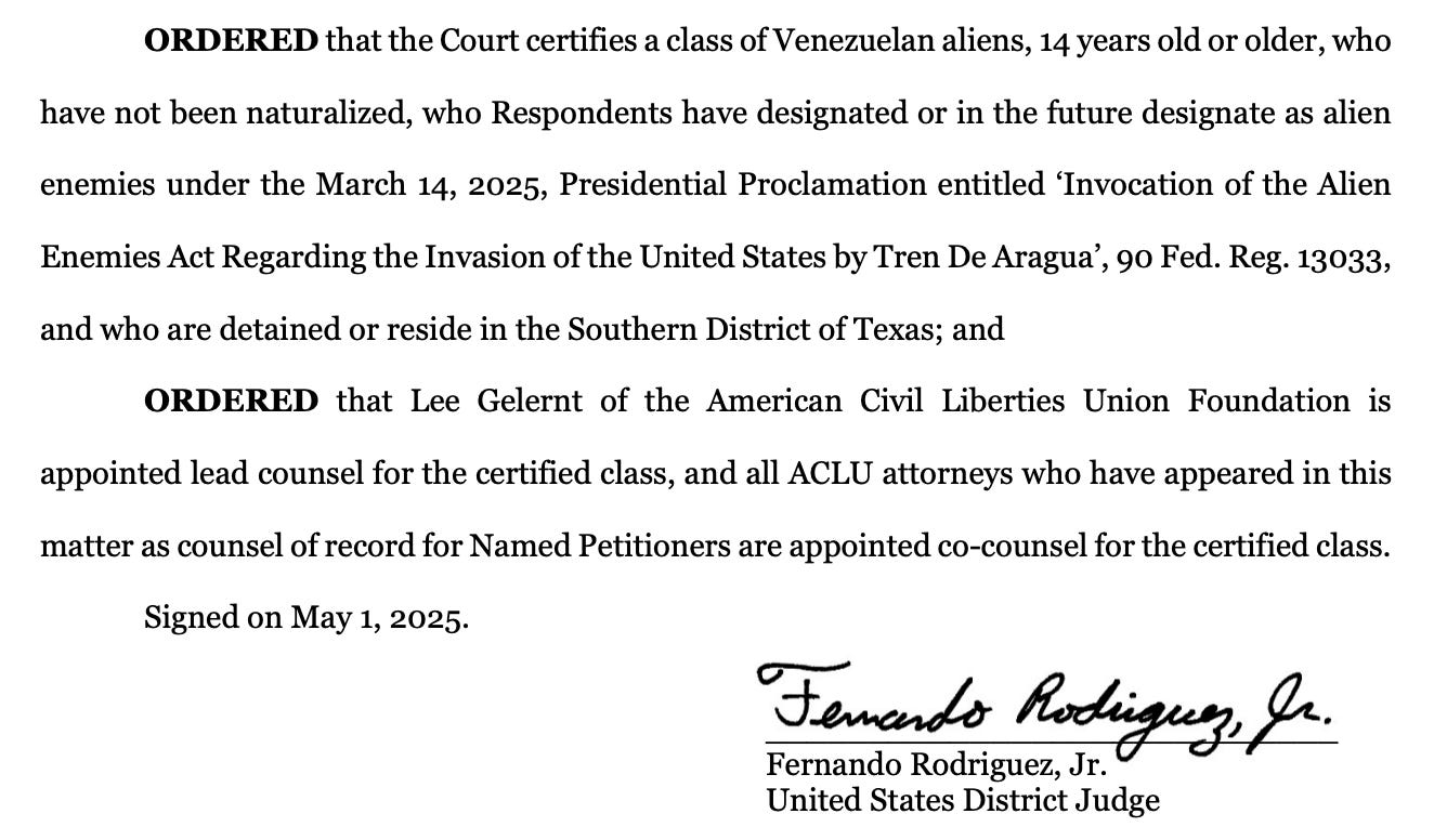 ORDERED that the Court certifies a class of Venezuelan aliens, 14 years old or older, who have not been naturalized, who Respondents have designated or in the future designate as alien enemies under the March 14, 2025, Presidential Proclamation entitled ‘Invocation of the Alien Enemies Act Regarding the Invasion of the United States by Tren De Aragua’, 90 Fed. Reg. 13033, and who are detained or reside in the Southern District of Texas; and ORDERED that Lee Gelernt of the American Civil Liberties Union Foundation is appointed lead counsel for the certified class, and all ACLU attorneys who have appeared in this matter as counsel of record for Named Petitioners are appointed co-counsel for the certified class. Signed on May 1, 2025. ____________________________ Fernando Rodriguez, Jr. United States District Judge