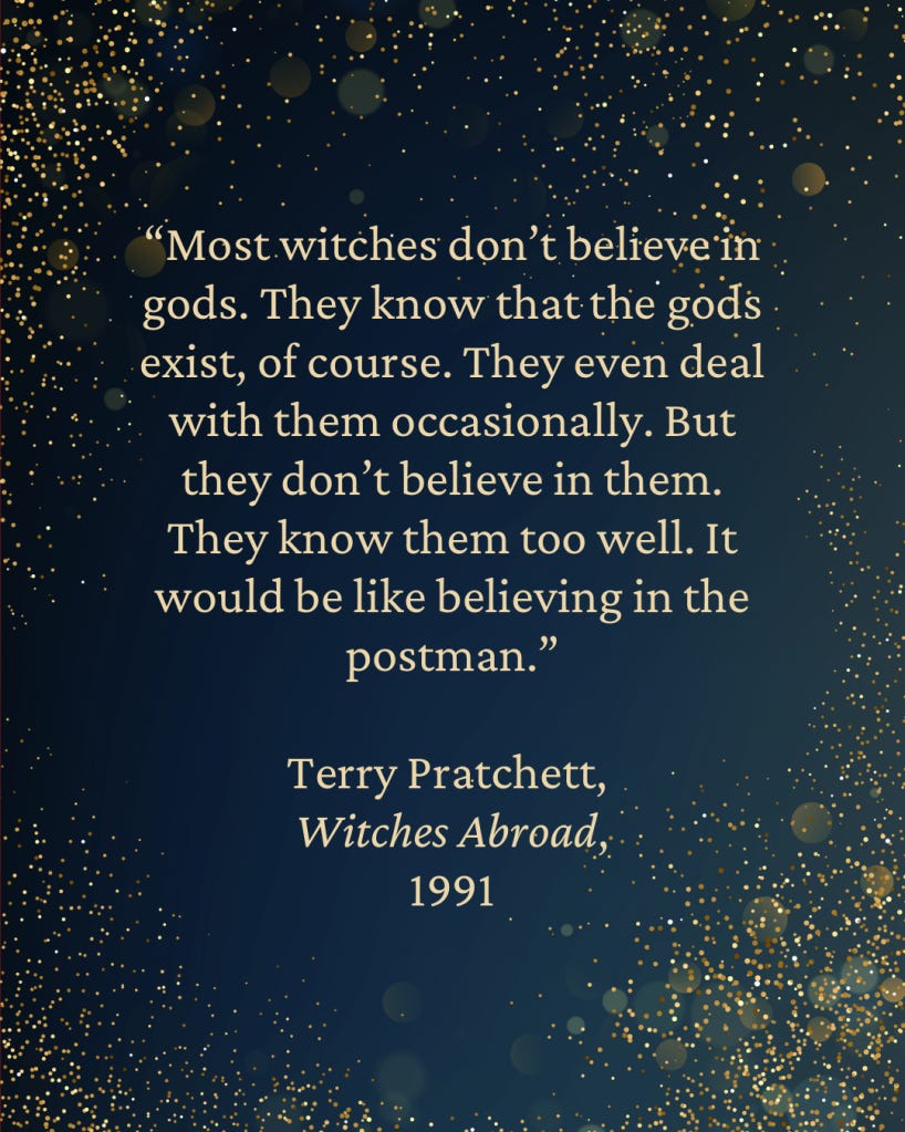“Most witches don’t believe in gods. They know that the gods exist, of course. They even deal with them occasionally. But they don’t believe in them. They know them too well. It would be like believing in the postman.” 
— Terry Pratchett,
Witches Abroad,
1991