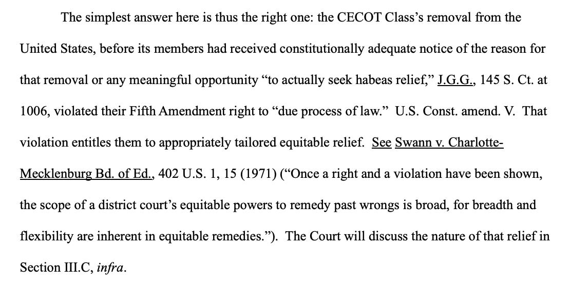 The simplest answer here is thus the right one: the CECOT Class's removal from the United States, before its members had received constitutionally adequate notice of the reason for that removal or any meaningful opportunity "to actually seek habeas relief," J.G.G., 145 S. Ct. at 1006, violated their Fifth Amendment right to "due process of law." U.S. Const. amend. V. That violation entitles them to appropriately tailored equitable relief. See Swann v. Charlotte-Mecklenburg Bd. of Ed., 402 U.S. 1, 15 (1971) ("Once a right and a violation have been shown, the scope of a district court's equitable powers to remedy past wrongs is broad, for breadth and flexibility are inherent in equitable remedies."). The Court will discuss the nature of that relief in Section III.C, infra.