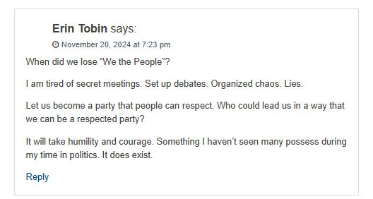 May be an image of text that says 'Erin Tobin says: ٥ November 20, 2024 at 7:23 pm When did we lose "We the People"? I am tired of secret meetings. Set up debates. Organized chaos. Lies. Let us become a party that people can respect. Who could lead us in a way that we can be a respected party? It will take humility and courage. Something my time in politics. It does exist. Reply haven't seen many possess during'