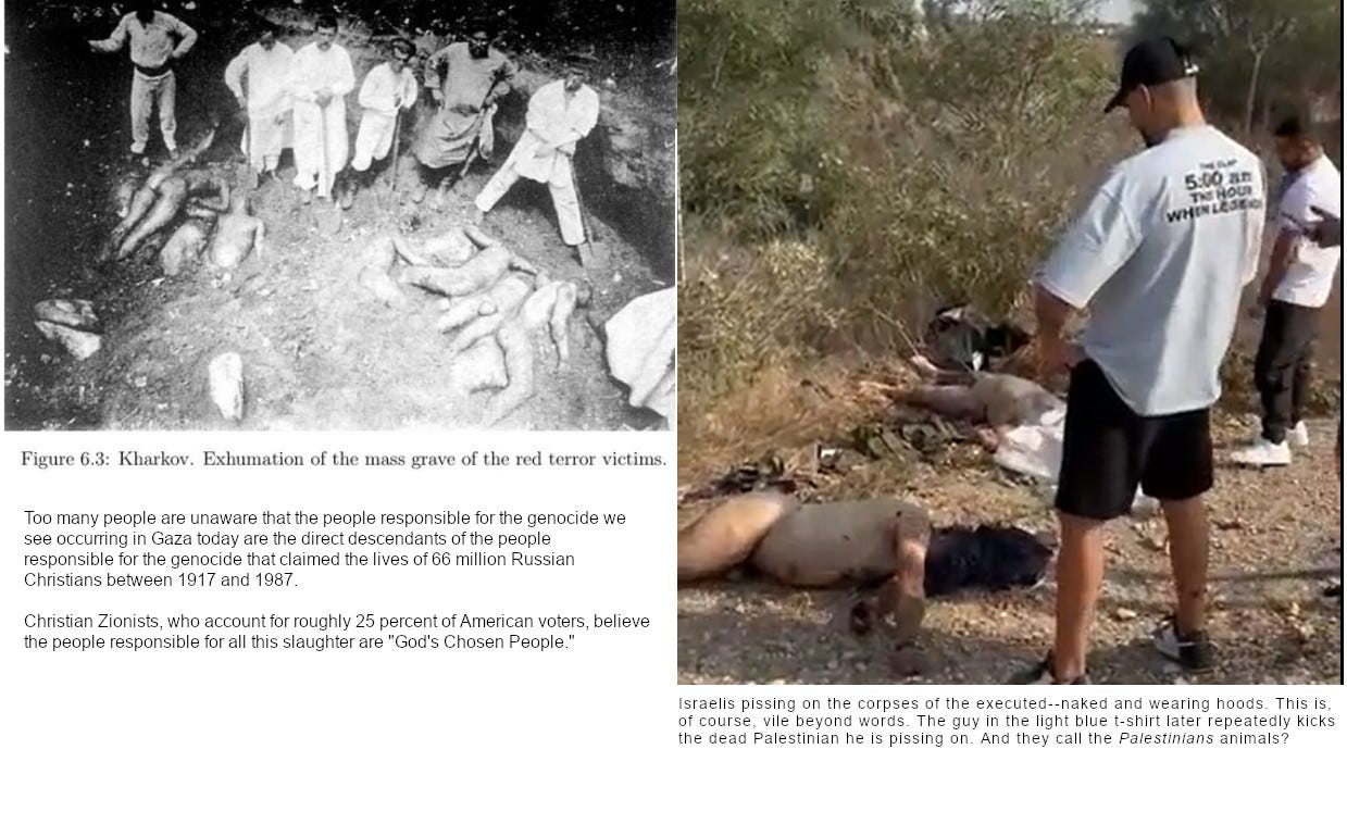 UPPER LEFT: Russian workers unearthing mass grave full of naked corpses--victims of red terror. RIGHT: Israelis pissing on the corpses of the executed--naked and wearing hoods. This is, of course, vile beyond words. The guy in the light blue t-shirt later repeatedly kicks the dead Palestinian he is pissing on. And they call the Palestinians animals?   Too many people are unaware that the people responsible for the genocide we  see occurring in Gaza today are the direct descendants of the people  responsible for the genocide that claimed the lives of 66 million Russian Christians between 1917 and 1987.  Christian Zionists, who account for roughly 25 percent of American voters, believe the people responsible for all this slaughter are "God's Chosen People."