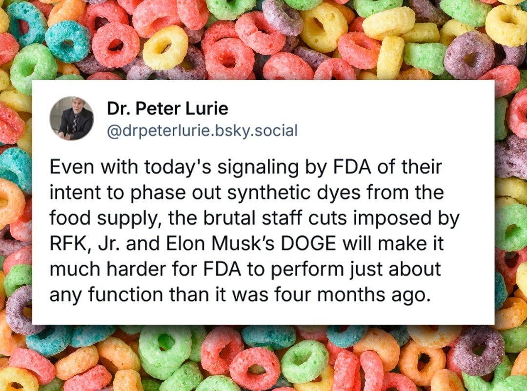 May be an image of text that says '18 Dr. Peter Lurie @drpeterlurie.bsky.social Even with today's S signaling by FDA of their intent to phase out synthetic dyes from the food supply, the brutal staff cuts imposed by RFK, Jr. and Elon Musk's DOGE will make it much harder for FDA to perform just about any function than it was four months ago.'