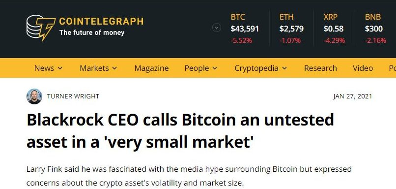 May be an image of text that says 'COINTELEGRAPH The future of money BTC $43,591 News ETH $2,579 Markets XRP $0.58 BNB $300 Magazine People TURNER WRIGHT Cryptopedia Research Video P JAN 27, 2021 Blackrock CEO calls Bitcoin an untested asset in a very small market' Larry Fink said he was fascinated with the media hype surrounding Bitcoin but expressed concerns about the crypto asset's volatility and market size.'