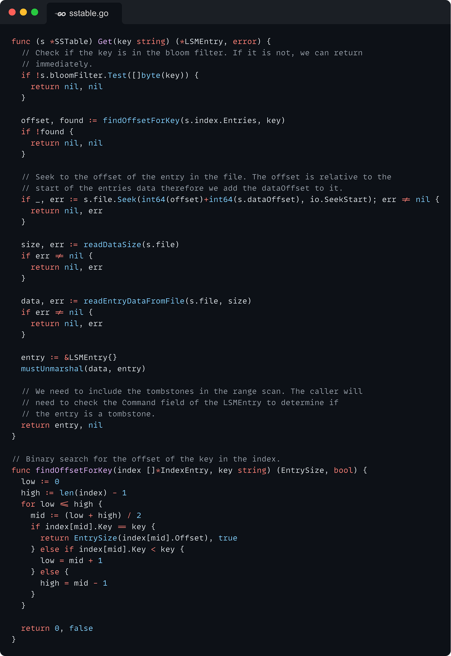 func (s *SSTable) Get(key string) (*LSMEntry, error) {   // Check if the key is in the bloom filter. If it is not, we can return   // immediately.   if !s.bloomFilter.Test([]byte(key)) {     return nil, nil   }    offset, found := findOffsetForKey(s.index.Entries, key)   if !found {     return nil, nil   }    // Seek to the offset of the entry in the file. The offset is relative to the   // start of the entries data therefore we add the dataOffset to it.   if _, err := s.file.Seek(int64(offset)+int64(s.dataOffset), io.SeekStart); err != nil {     return nil, err   }    size, err := readDataSize(s.file)   if err != nil {     return nil, err   }    data, err := readEntryDataFromFile(s.file, size)   if err != nil {     return nil, err   }    entry := &LSMEntry{}   mustUnmarshal(data, entry)    // We need to include the tombstones in the range scan. The caller will   // need to check the Command field of the LSMEntry to determine if   // the entry is a tombstone.   return entry, nil }  // Binary search for the offset of the key in the index. func findOffsetForKey(index []*IndexEntry, key string) (EntrySize, bool) {   low := 0   high := len(index) - 1   for low <= high {     mid := (low + high) / 2     if index[mid].Key == key {       return EntrySize(index[mid].Offset), true     } else if index[mid].Key < key {       low = mid + 1     } else {       high = mid - 1     }   }    return 0, false }