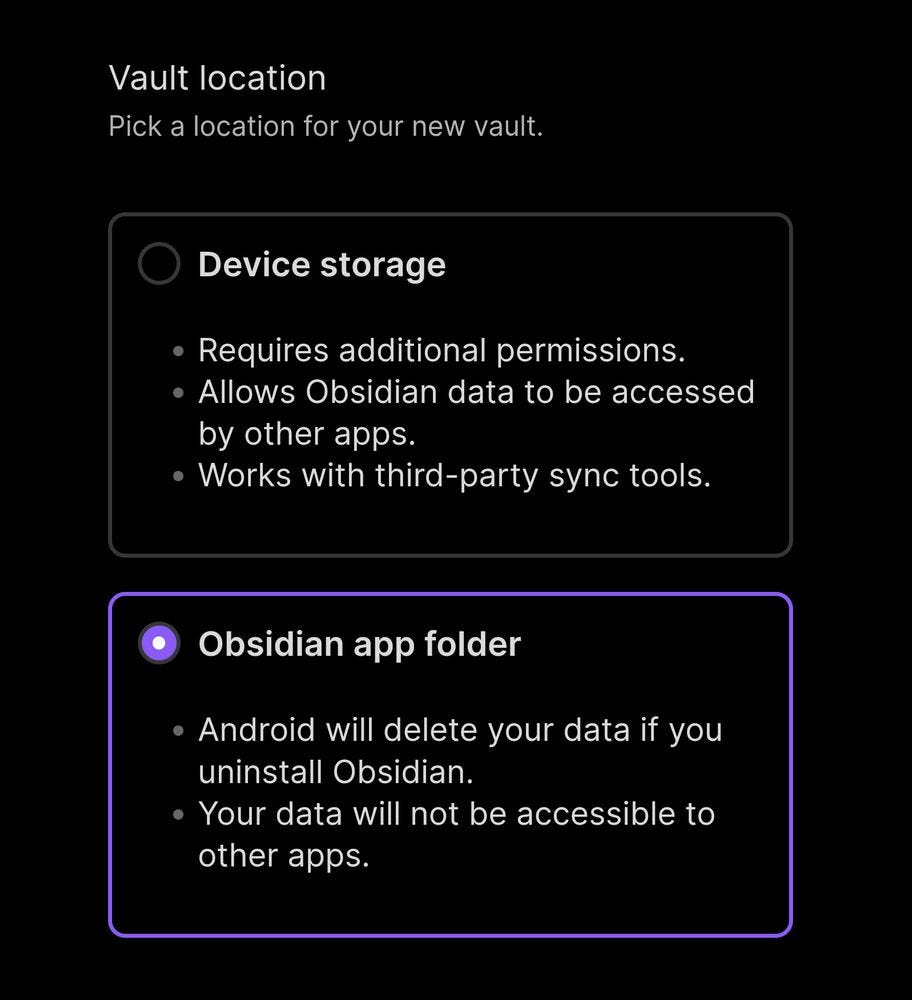 Vault location
Pick a location for your new vault

Device storage

- Requires additional permissions.
- Allows Obsidian data to be accessed by other apps.
- Works with third-party sync tools.

Obsidian app folder

- Android will delete your data if you uninstall Obsidian.
- Your data will not be accessible to other apps.