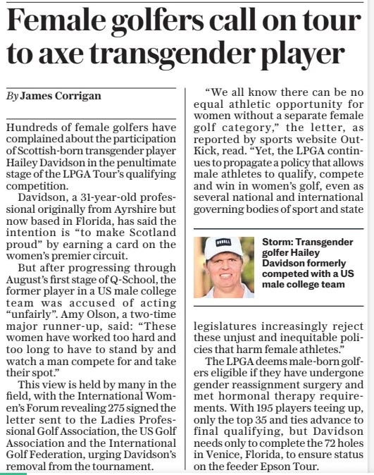 Female golfers call on tour to axe transgender player The Daily Telegraph23 Oct 2024By James Corrigan  Hundreds of female golfers have complained about the participation of Scottish-born transgender player Hailey Davidson in the penultimate stage of the LPGA Tour’s qualifying competition.  Davidson, a 31-year-old professional originally from Ayrshire but now based in Florida, has said the intention is “to make Scotland proud” by earning a card on the women’s premier circuit.  But after progressing through August’s first stage of Q-school, the former player in a US male college team was accused of acting “unfairly”. Amy Olson, a two-time major runner-up, said: “These women have worked too hard and too long to have to stand by and watch a man compete for and take their spot.”  This view is held by many in the field, with the International Women’s Forum revealing 275 signed the letter sent to the Ladies Professional Golf Association, the US Golf Association and the International Golf Federation, urging Davidson’s removal from the tournament.  “We all know there can be no equal athletic opportunity for women without a separate female golf category,” the letter, as reported by sports website Outkick, read. “Yet, the LPGA continues to propagate a policy that allows male athletes to qualify, compete and win in women’s golf, even as several national and international governing bodies of sport and state legislatures increasingly reject these unjust and inequitable policies that harm female athletes.”  The LPGA deems male-born golfers eligible if they have undergone gender reassignment surgery and met hormonal therapy requirements. With 195 players teeing up, only the top 35 and ties advance to final qualifying, but Davidson needs only to complete the 72 holes in Venice, Florida, to ensure status on the feeder Epson Tour.  Article Name:Female golfers call on tour to axe transgender player Publication:The Daily Telegraph Author:By James Corrigan Start Page:7 End Page:7