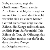 Textfeld: Zeby szczerze, sagt die Großmutter. Wenn sie die Apfelbäume sieht, dann sagt sie meine Grenze und das Gesicht verzieht sich zu einem breiten Gefühl. Schamlos zeigt sie die Zähne, die Zunge rollt sich aus, endlich Platz da für mich!, Die Zähne als Tor, als Öffnung, das Knirschen nachts nur dafür da, dass die eine Zunge zurückgehalten wird. 