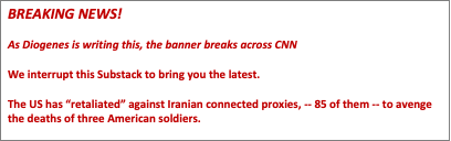 Text Box: BREAKING NEWS!

As Diogenes is writing this, the banner breaks across CNN

We interrupt this Substack to bring you the latest.

The US has “retaliated” against Iranian connected proxies, -- 85 of them -- to avenge the deaths of three American soldiers. 

