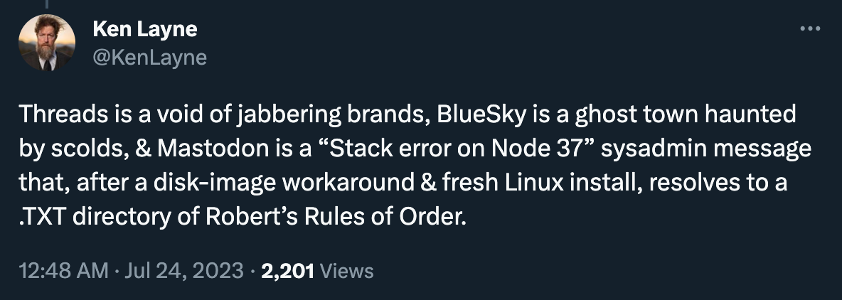Ken Layne Xed: “Threads is a void of jabbering brands, BlueSky is a ghost town haunted by scolds, & Mastodon is a “Stack error on Node 37” sysadmin message that, after a disk-image workaround & fresh Linux install, resolves to a .TXT directory of Robert’s Rules of Order.”