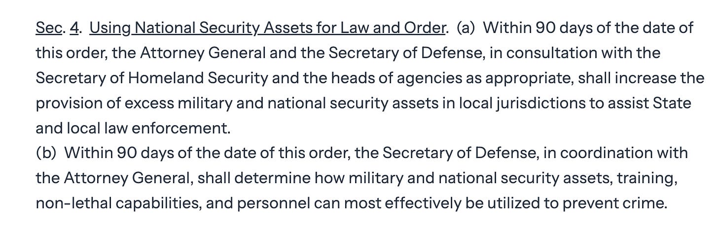 Sec. 4.  Using National Security Assets for Law and Order.  (a)  Within 90 days of the date of this order, the Attorney General and the Secretary of Defense, in consultation with the Secretary of Homeland Security and the heads of agencies as appropriate, shall increase the provision of excess military and national security assets in local jurisdictions to assist State and local law enforcement. (b)  Within 90 days of the date of this order, the Secretary of Defense, in coordination with the Attorney General, shall determine how military and national security assets, training, non-lethal capabilities, and personnel can most effectively be utilized to prevent crime.