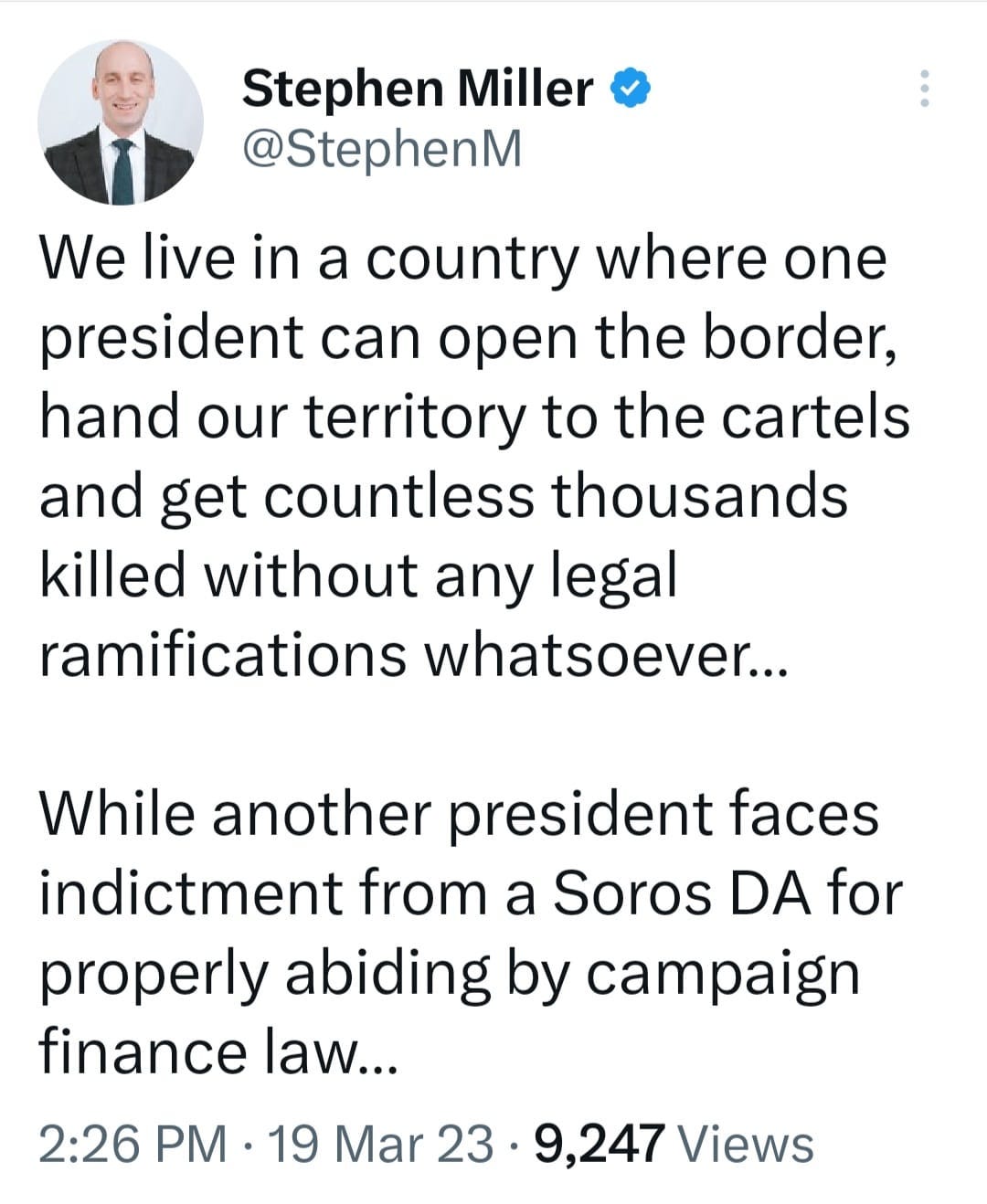May be an image of 1 person and text that says 'Stephen Miller @StephenM We live in a country where one president can open the border, hand our territory to the cartels and get countless thousands killed without any legal ramifications whatsoever... While another president faces indictment from a Soros DA for properly abiding by campaign finance law... 2:26 PM 19 Mar 23 9,247 Views'