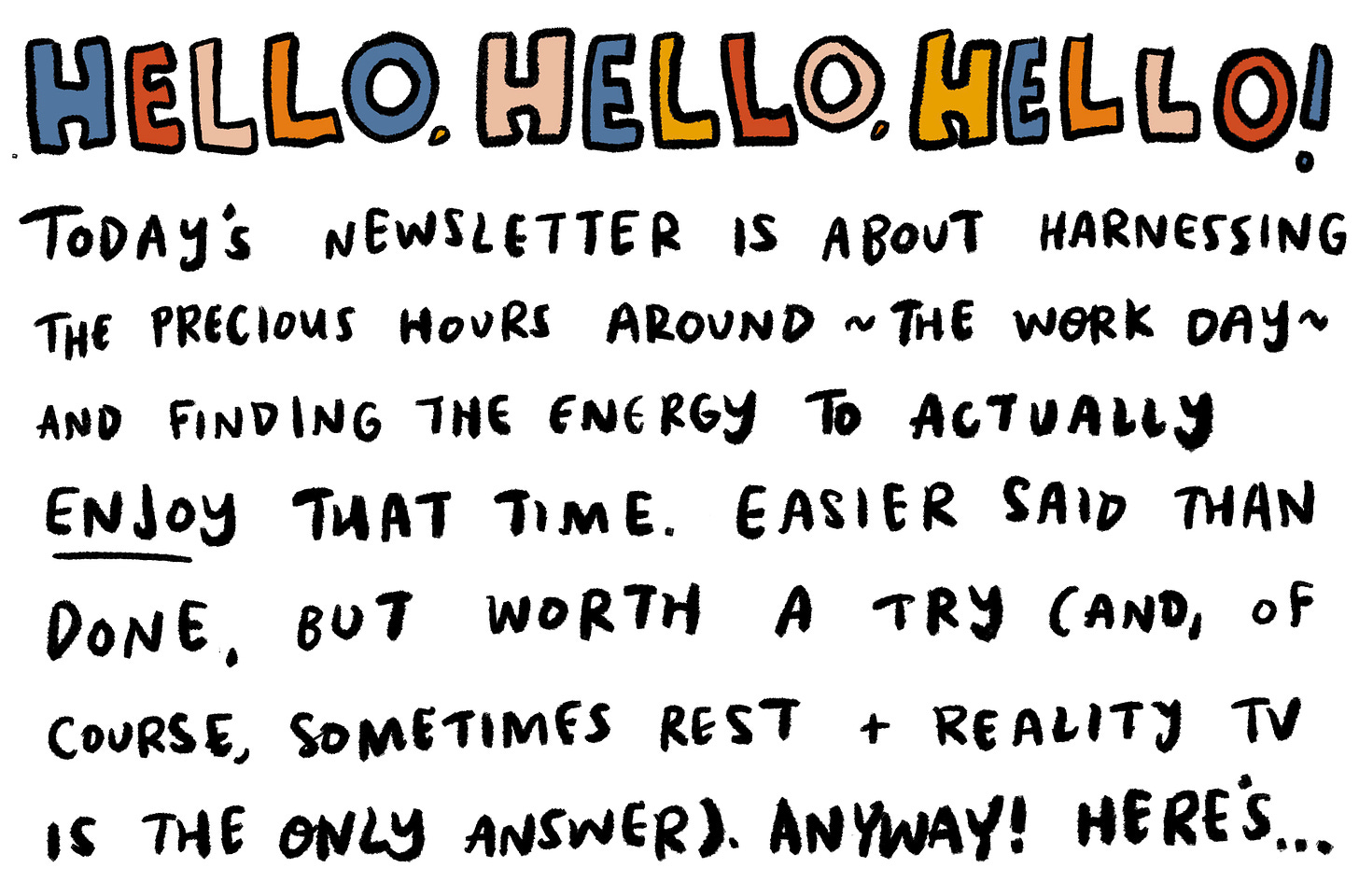 Hello, hello, hello! Today's newsletter is about harnessing the precious hours around the work day and finding the energy to actually enjoy that time. Easier said than done, but worth a try (and, of course, sometimes rest + reality tv is the only answer!). Here's...