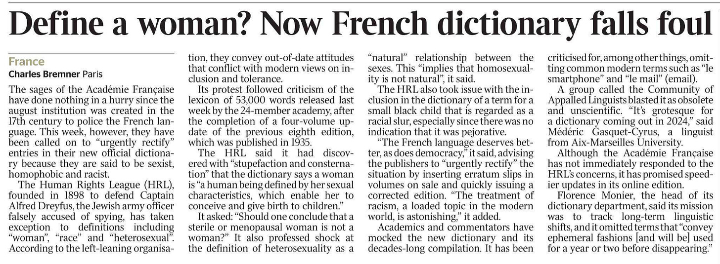 Define a woman? Now French dictionary falls foul France Charles Bremner - Paris The sages of the Académie Française have done nothing in a hurry since the august institution was created in the 17th century to police the French language. This week, however, they have been called on to “urgently rectify” entries in their new official dictionary because they are said to be sexist, homophobic and racist.  The Human Rights League (HRL), founded in 1898 to defend Captain Alfred Dreyfus, the Jewish army officer falsely accused of spying, has taken exception to definitions including “woman”, “race” and “heterosexual”. According to the left-leaning organisation, they convey out-of-date attitudes that conflict with modern views on inclusion and tolerance.  Its protest followed criticism of the lexicon of 53,000 words released last week by the 24-member academy, after the completion of a four-volume update of the previous eighth edition, which was published in 1935.  The HRL said it had discovered with “stupefaction and consternation” that the dictionary says a woman is “a human being defined by her sexual characteristics, which enable her to conceive and give birth to children.”  It asked: “Should one conclude that a sterile or menopausal woman is not a woman?” It also professed shock at the definition of heterosexuality as a “natural” relationship between the sexes. This “implies that homosexuality is not natural”, it said.  The HRL also took issue with the inclusion in the dictionary of a term for a small black child that is regarded as a racial slur, especially since there was no indication that it was pejorative.  “The French language deserves better, as does democracy,” it said, advising the publishers to “urgently rectify” the situation by inserting erratum slips in volumes on sale and quickly issuing a corrected edition. “The treatment of racism, a loaded topic in the modern world, is astonishing,” it added.  Academics and commentators have mocked the new dictionary and its decades-long compilation. It has been criticised for, among other things, omitting common modern terms such as “le smartphone” and “le mail” (email).  A group called the Community of Appalled Linguists blasted it as obsolete and unscientific. “It’s grotesque for a dictionary coming out in 2024,” said Médéric Gasquet-Cyrus, a linguist from Aix-Marseilles University.  Although the Académie Française has not immediately responded to the HRL’s concerns, it has promised speedier updates in its online edition.  Florence Monier, the head of its dictionary department, said its mission was to track long-term linguistic shifts, and it omitted terms that “convey ephemeral fashions [and will be] used for a year or two before disappearing.”