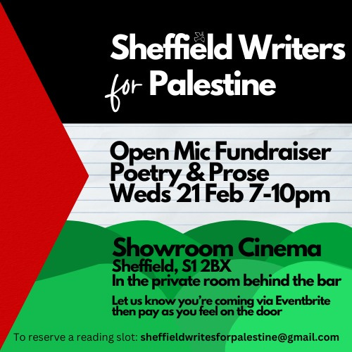 Sheffield Writers for Palestine Open mic fundraiser.  When: Wednesday 21st February 2024 7-10pm.  Where: Private room, Showroom Cinema, 15 Paternoster Row, Sheffield, S1 2BX. Reserve a reading slot by emailing sheffieldwritesforpalestine@gmail.com