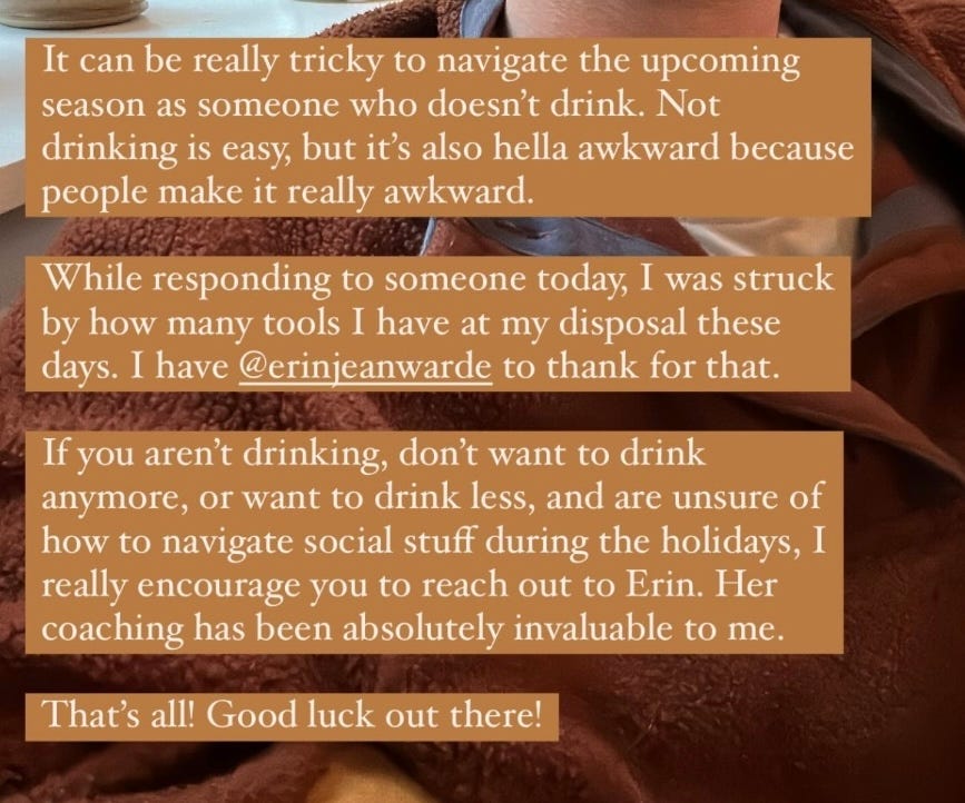 Screenshot of one of EJW’s clients writing — “It can be really tricky to navigate the upcoming season as someone who doesn't drink. Not drinking is easy, but it's also hella awkward because people make it really awkward. While responding to someone today, I was struck by how many tools I have at my disposal these days. I have @erinjeanwarde to thank for that. If you aren't drinking, don't want to drink anymore, or want to drink less, and are unsure of how to navigate social stuff during the holidays, I really encourage you to reach out to Erin. Her coaching has been absolutely invaluable to me. That's all! Good luck out there!”