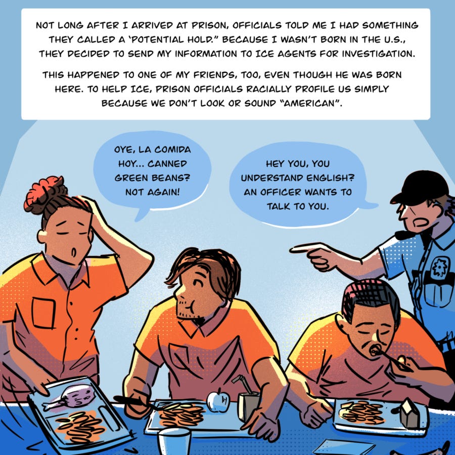 An illustration shows people eating in a row at a table with trays of food in front of them. One person rests their hand on their head and says, "Oye, la comida hoy...canned green beans? Not again!" as Vyseth chews and listens. To the right, a person in uniform points at the person speaking and says, "Hey you, you understand English? An officer wants to talk to you." Text in a box reads, "Not long after I arrived at prison, officials told me I had something they called a ‘potential hold.” Because I wasn’t born in the U.S., they decided to send my information to ICE agents for investigation.   This happened to one of my friends, too, even though he was born here. To help ICE, prison officials racially profile us simply because we don’t look or sound 'American.'"