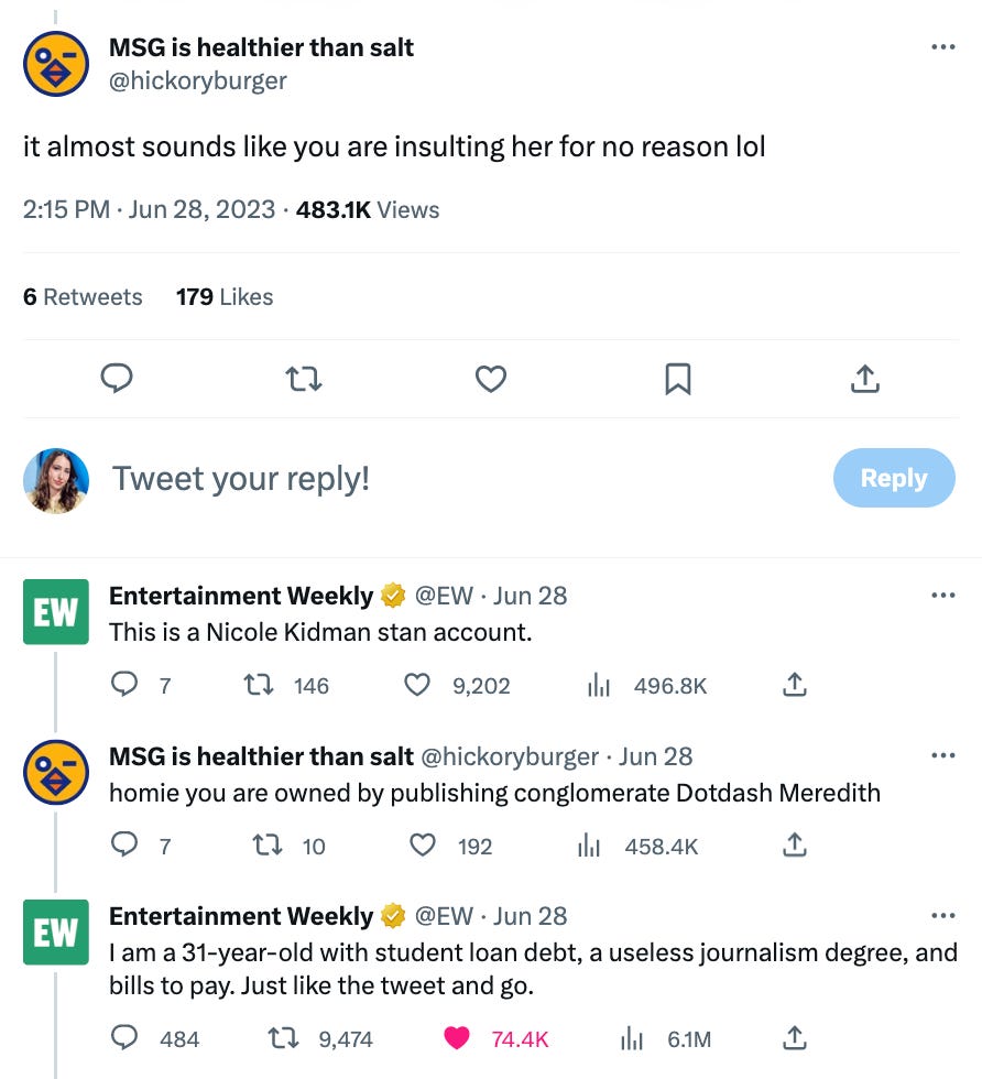 tweet exchange between user @hickoryburger and Entertainment Weekly. @hickoryburger writes "it almost sounds like you are insulting her" and EW says "this is a nicole kidman stan account" then @hickoryburger says "homie you are owned by publishing conglomerate Dotdash Meredith" and EW responds with "“I am a 31-year-old with student loan debt, a useless journalism degree, and bills to pay. Just like the tweet and go.”