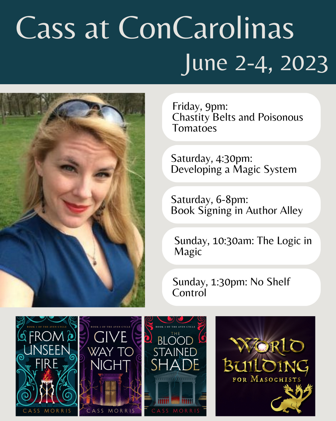Header: white text on teal background: Cass at ConCarolinas June 2-4, 2023 | Below, picture of the author, a blonde woman in a teal dress with sunglasses pushed up on her head, next to a schedule: Friday 4:30pm: Chastity Belts and Poisonous Tomatoes, Saturday 4:30pm: Developing a Magic System, Saturday 6-8pm: Book Signing in Author Alley, Sunday 10:30am: The Logic in Magic, Sunday, 1:30pm: No Shelf Control | Beneath, images of covers of FROM UNSEEN FIRE, GIVE WAY TO NIGHT, and THE BLOODSTAINED SHADE, with the show logo for Worldbuilding for Masochists