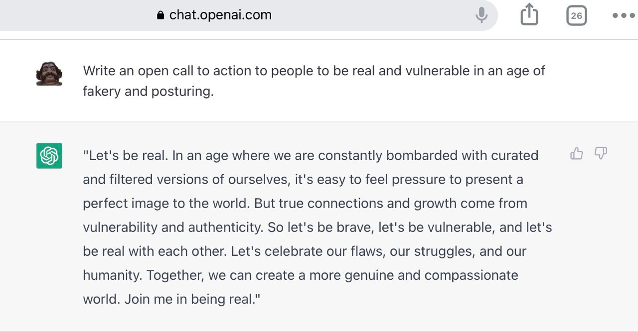 chat.openai.com prompt Write an open call to action to people to be real and vulnerable in an age of fakery and posturing. 

Output- "Let's be real. In an age where we are constantly bombarded with curated da P and filtered versions of ourselves, it's easy to feel pressure to present a perfect image to the world. But true connections and growth come from vulnerability and authenticity. So let's be brave, let's be vulnerable, and let's be real with each other. Let's celebrate our flaws, our struggles, and our humanity. Together, we can create a more genuine and compassionate world. Join me in being real."