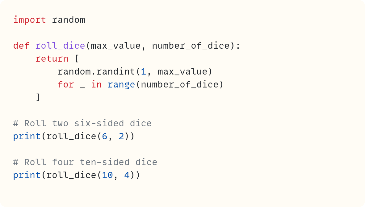 import random  def roll_dice(max_value, number_of_dice):     return [         random.randint(1, max_value)         for _ in range(number_of_dice)     ]  # Roll two six-sided dice print(roll_dice(6, 2))  # Roll four ten-sided dice print(roll_dice(10, 4))