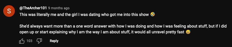 Screenshot of a YouTube comment left by @Archer 101 9 months ago that says: "This was literally me and the girl I was dating who got me into this show 🤣  She'd always want more than a one word answer with how I was doing and how I was feeling about stuff, but if I did open up or start explaining why I am the way I am about stuff, it would all unravel pretty fast 😅" 